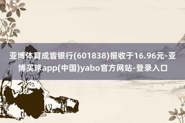 亚博体育成皆银行(601838)报收于16.96元-亚博买球app(中国)yabo官方网站-登录入口