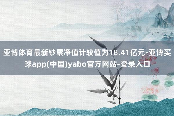 亚博体育最新钞票净值计较值为18.41亿元-亚博买球app(中国)yabo官方网站-登录入口