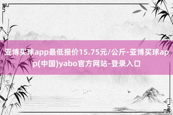 亚博买球app最低报价15.75元/公斤-亚博买球app(中国)yabo官方网站-登录入口