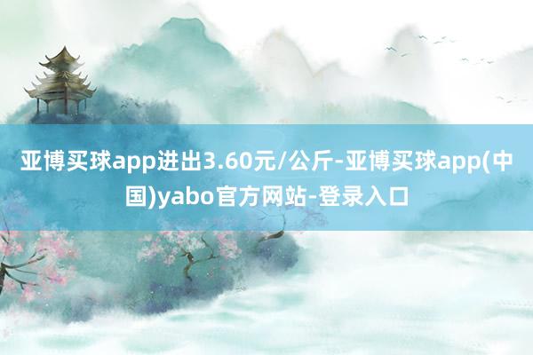 亚博买球app进出3.60元/公斤-亚博买球app(中国)yabo官方网站-登录入口