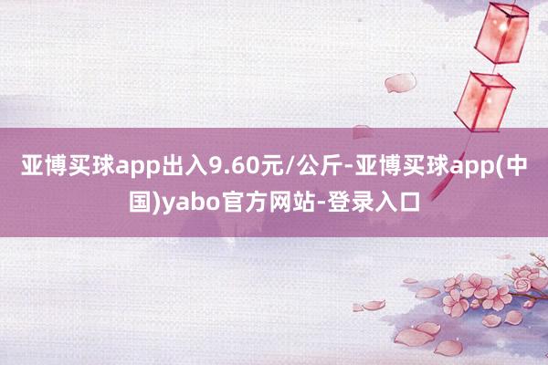 亚博买球app出入9.60元/公斤-亚博买球app(中国)yabo官方网站-登录入口