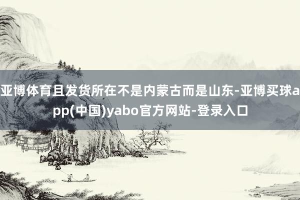 亚博体育且发货所在不是内蒙古而是山东-亚博买球app(中国)yabo官方网站-登录入口