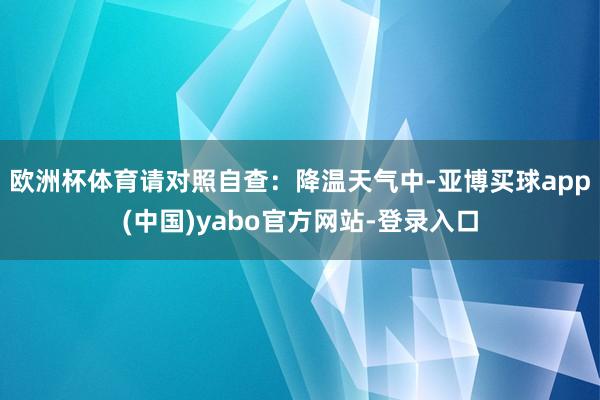 欧洲杯体育请对照自查：降温天气中-亚博买球app(中国)yabo官方网站-登录入口