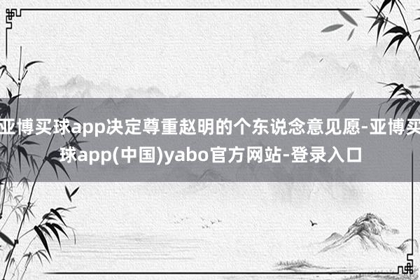 亚博买球app决定尊重赵明的个东说念意见愿-亚博买球app(中国)yabo官方网站-登录入口
