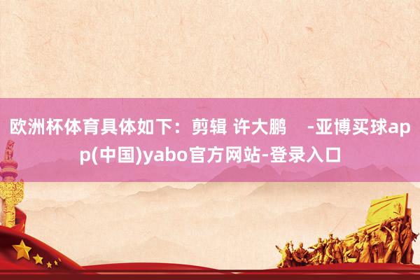 欧洲杯体育具体如下：剪辑 许大鹏    -亚博买球app(中国)yabo官方网站-登录入口