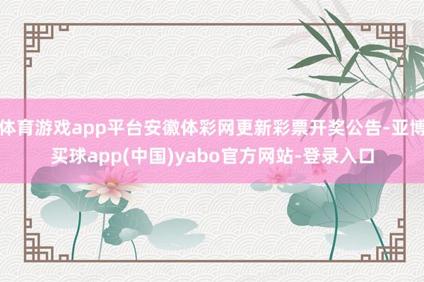 体育游戏app平台安徽体彩网更新彩票开奖公告-亚博买球app(中国)yabo官方网站-登录入口