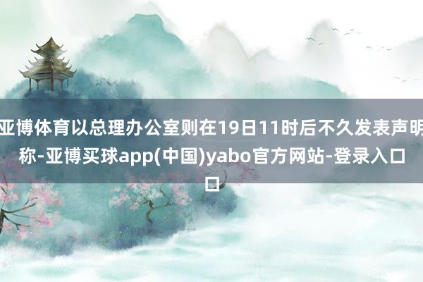 亚博体育以总理办公室则在19日11时后不久发表声明称-亚博买球app(中国)yabo官方网站-登录入口