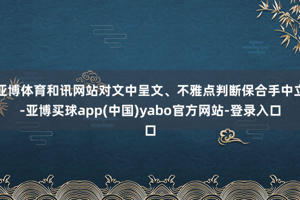 亚博体育和讯网站对文中呈文、不雅点判断保合手中立-亚博买球app(中国)yabo官方网站-登录入口