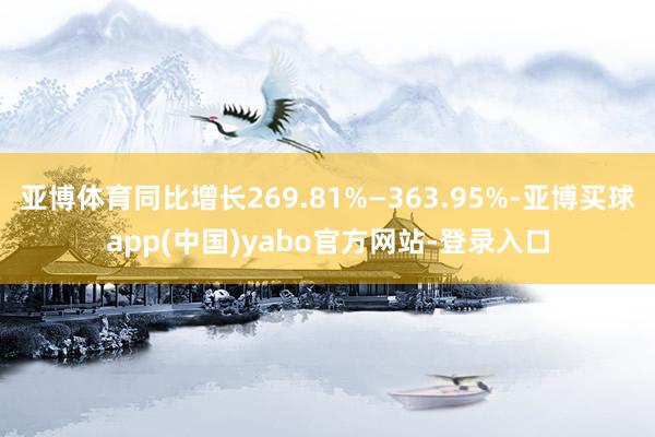 亚博体育同比增长269.81%—363.95%-亚博买球app(中国)yabo官方网站-登录入口