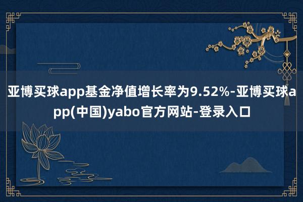 亚博买球app基金净值增长率为9.52%-亚博买球app(中国)yabo官方网站-登录入口