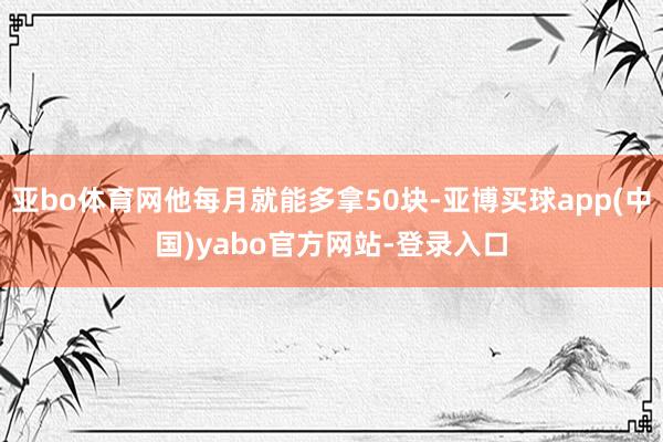 亚bo体育网他每月就能多拿50块-亚博买球app(中国)yabo官方网站-登录入口