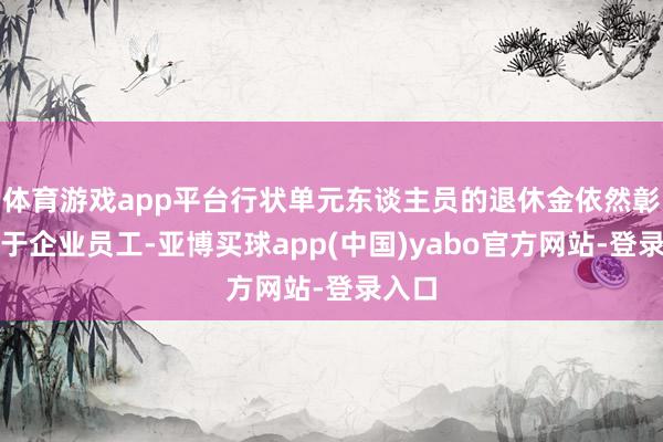 体育游戏app平台行状单元东谈主员的退休金依然彰着高于企业员工-亚博买球app(中国)yabo官方网站-登录入口