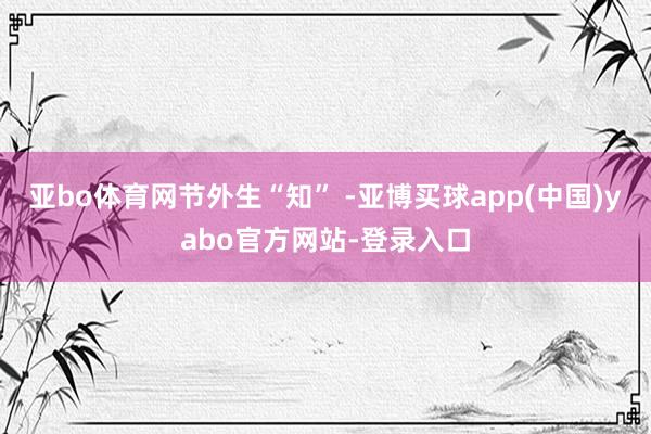 亚bo体育网节外生“知” -亚博买球app(中国)yabo官方网站-登录入口