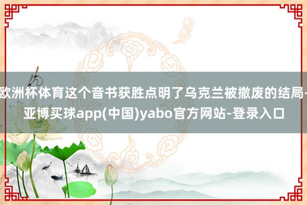 欧洲杯体育这个音书获胜点明了乌克兰被撤废的结局-亚博买球app(中国)yabo官方网站-登录入口