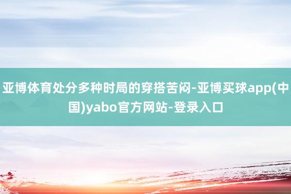 亚博体育处分多种时局的穿搭苦闷-亚博买球app(中国)yabo官方网站-登录入口