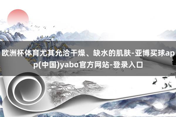 欧洲杯体育尤其允洽干燥、缺水的肌肤-亚博买球app(中国)yabo官方网站-登录入口