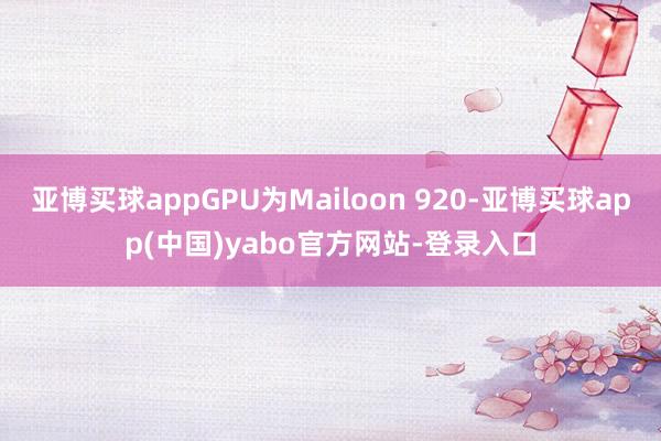 亚博买球appGPU为Mailoon 920-亚博买球app(中国)yabo官方网站-登录入口