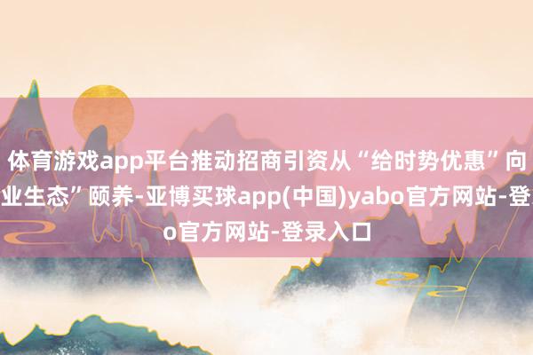 体育游戏app平台推动招商引资从“给时势优惠”向“给产业生态”颐养-亚博买球app(中国)yabo官方网站-登录入口