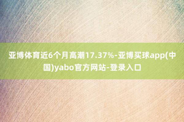 亚博体育近6个月高潮17.37%-亚博买球app(中国)yabo官方网站-登录入口