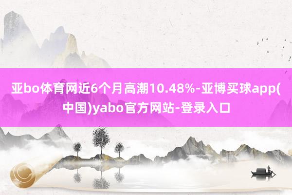 亚bo体育网近6个月高潮10.48%-亚博买球app(中国)yabo官方网站-登录入口
