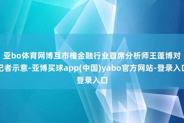 亚bo体育网　　博互市榷金融行业首席分析师王蓬博对记者示意-亚博买球app(中国)yabo官方网站-登录入口