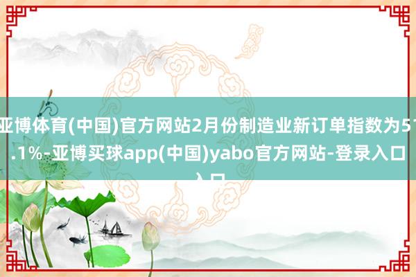 亚博体育(中国)官方网站2月份制造业新订单指数为51.1%-亚博买球app(中国)yabo官方网站-登录入口