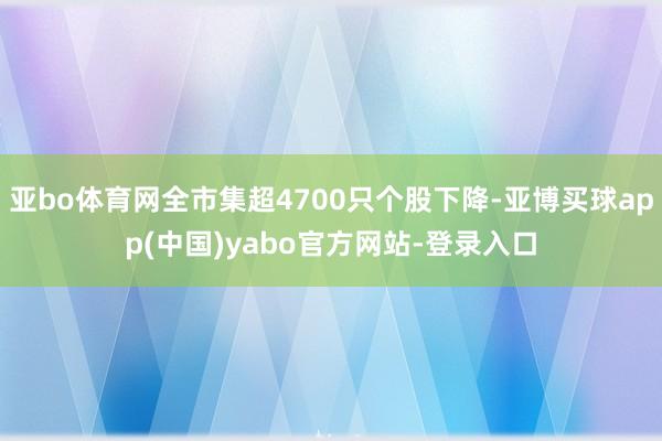 亚bo体育网全市集超4700只个股下降-亚博买球app(中国)yabo官方网站-登录入口