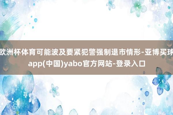 欧洲杯体育可能波及要紧犯警强制退市情形-亚博买球app(中国)yabo官方网站-登录入口