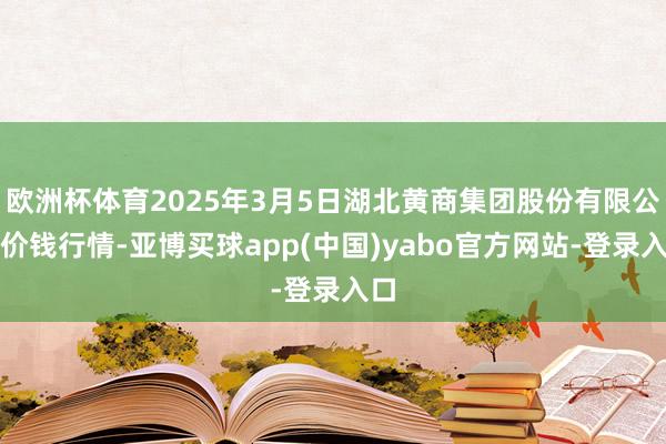欧洲杯体育2025年3月5日湖北黄商集团股份有限公司价钱行情-亚博买球app(中国)yabo官方网站-登录入口