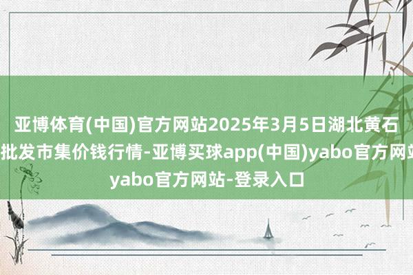 亚博体育(中国)官方网站2025年3月5日湖北黄石农产物中心批发市集价钱行情-亚博买球app(中国)yabo官方网站-登录入口