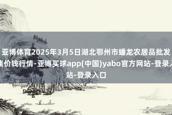 亚博体育2025年3月5日湖北鄂州市蟠龙农居品批发市集价钱行情-亚博买球app(中国)yabo官方网站-登录入口