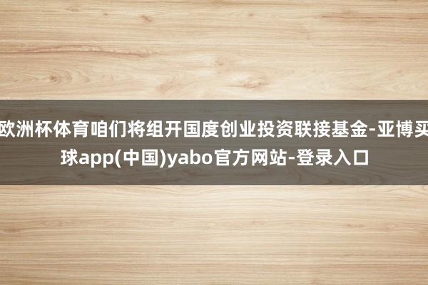 欧洲杯体育咱们将组开国度创业投资联接基金-亚博买球app(中国)yabo官方网站-登录入口