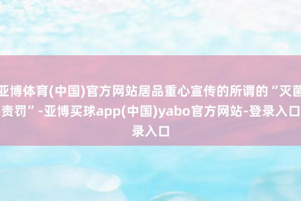 亚博体育(中国)官方网站居品重心宣传的所谓的“灭菌责罚”-亚博买球app(中国)yabo官方网站-登录入口