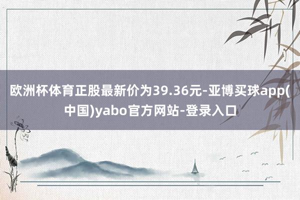 欧洲杯体育正股最新价为39.36元-亚博买球app(中国)yabo官方网站-登录入口