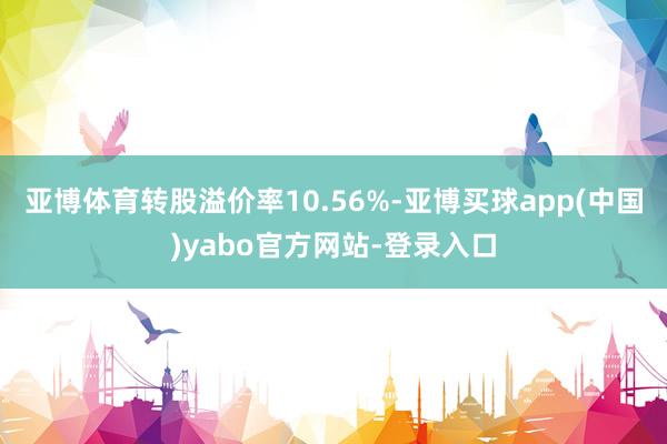 亚博体育转股溢价率10.56%-亚博买球app(中国)yabo官方网站-登录入口