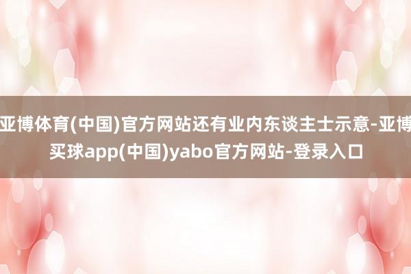 亚博体育(中国)官方网站还有业内东谈主士示意-亚博买球app(中国)yabo官方网站-登录入口