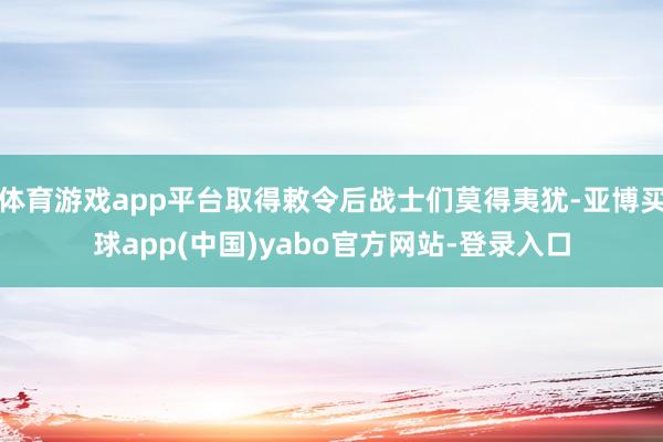 体育游戏app平台取得敕令后战士们莫得夷犹-亚博买球app(中国)yabo官方网站-登录入口