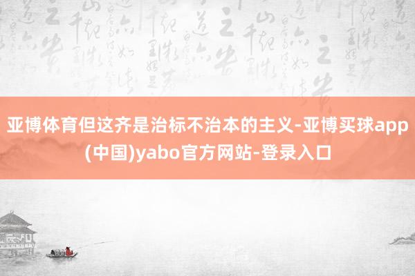 亚博体育但这齐是治标不治本的主义-亚博买球app(中国)yabo官方网站-登录入口