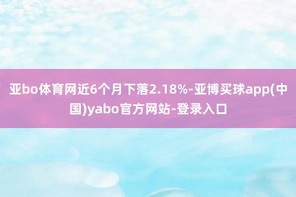 亚bo体育网近6个月下落2.18%-亚博买球app(中国)yabo官方网站-登录入口