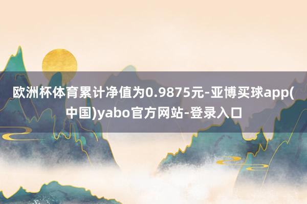 欧洲杯体育累计净值为0.9875元-亚博买球app(中国)yabo官方网站-登录入口