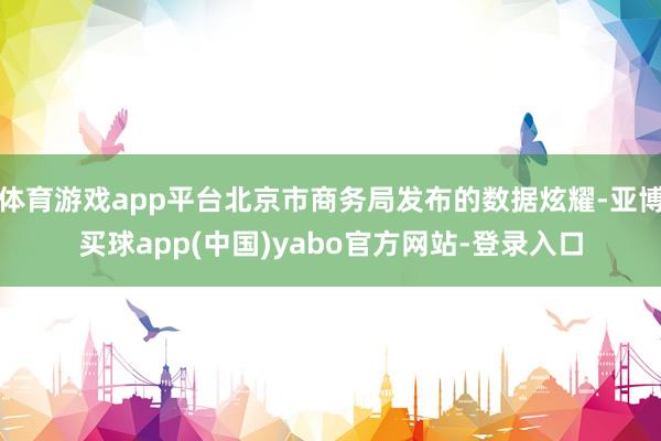体育游戏app平台北京市商务局发布的数据炫耀-亚博买球app(中国)yabo官方网站-登录入口