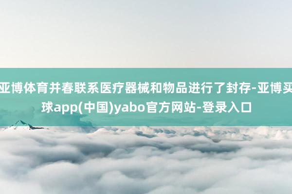 亚博体育并春联系医疗器械和物品进行了封存-亚博买球app(中国)yabo官方网站-登录入口