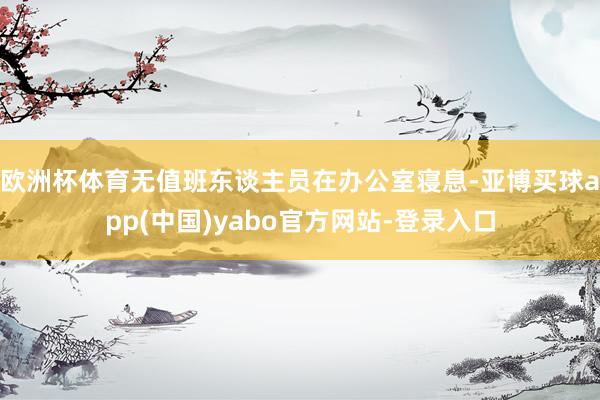 欧洲杯体育无值班东谈主员在办公室寝息-亚博买球app(中国)yabo官方网站-登录入口