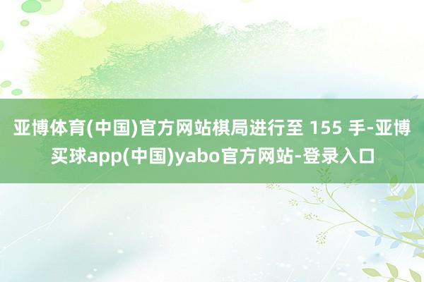 亚博体育(中国)官方网站棋局进行至 155 手-亚博买球app(中国)yabo官方网站-登录入口