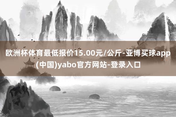 欧洲杯体育最低报价15.00元/公斤-亚博买球app(中国)yabo官方网站-登录入口