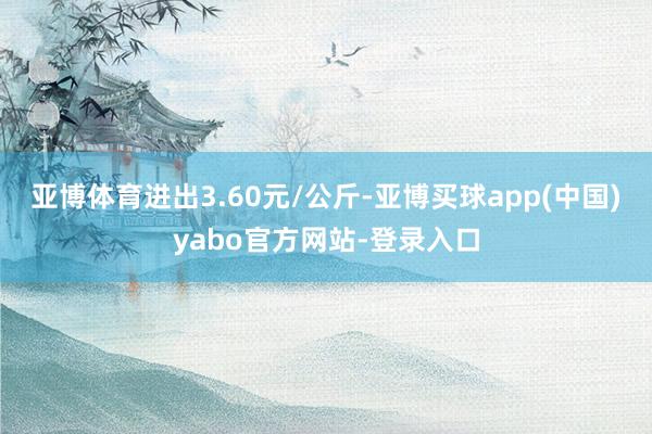 亚博体育进出3.60元/公斤-亚博买球app(中国)yabo官方网站-登录入口