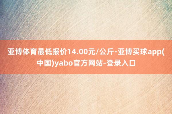 亚博体育最低报价14.00元/公斤-亚博买球app(中国)yabo官方网站-登录入口