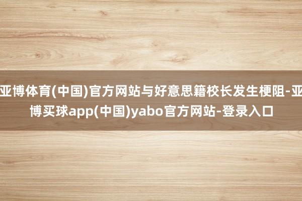 亚博体育(中国)官方网站与好意思籍校长发生梗阻-亚博买球app(中国)yabo官方网站-登录入口
