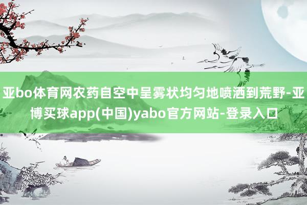 亚bo体育网农药自空中呈雾状均匀地喷洒到荒野-亚博买球app(中国)yabo官方网站-登录入口
