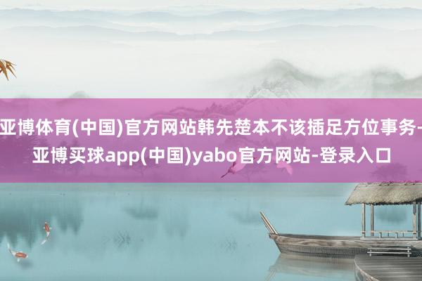 亚博体育(中国)官方网站韩先楚本不该插足方位事务-亚博买球app(中国)yabo官方网站-登录入口